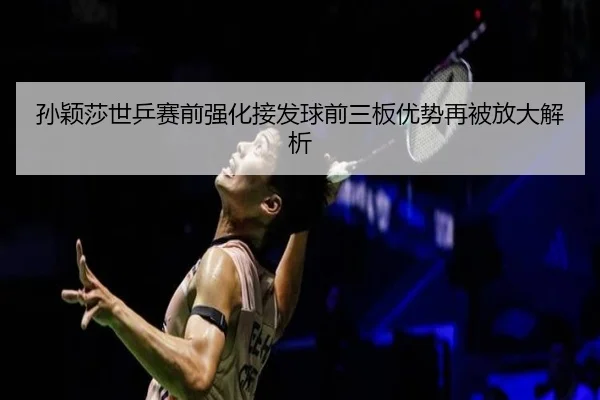 孙颖莎世乒赛前强化接发球前三板优势再被放大解析